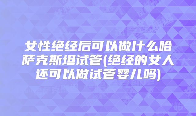女性绝经后可以做什么哈萨克斯坦试管(绝经的女人还可以做试管婴儿吗)
