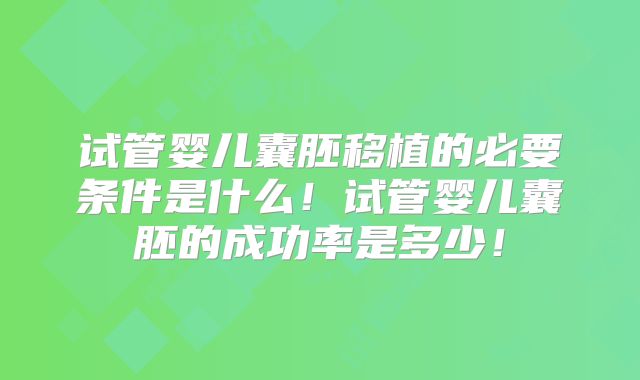 试管婴儿囊胚移植的必要条件是什么！试管婴儿囊胚的成功率是多少！