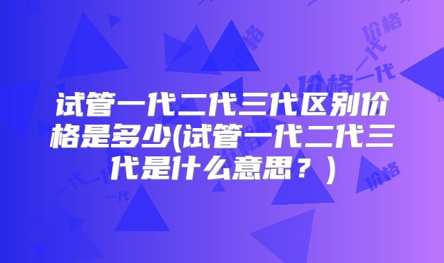 试管一代二代三代区别价格是多少(试管一代二代三代是什么意思？)