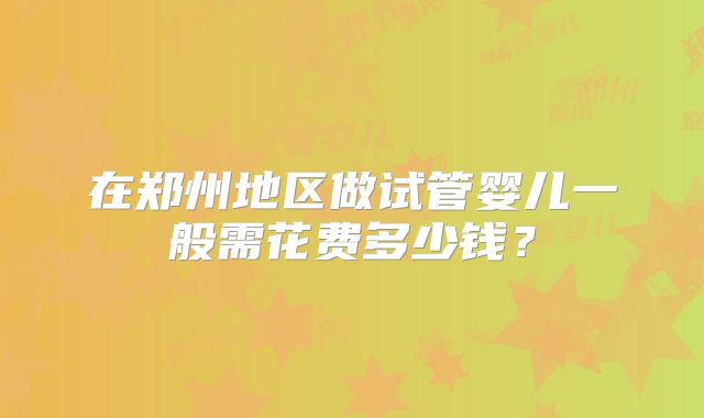 在郑州地区做试管婴儿一般需花费多少钱?