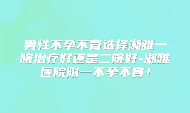 男性不孕不育选择湘雅一院治疗好还是二院好-湘雅医院附一不孕不育！