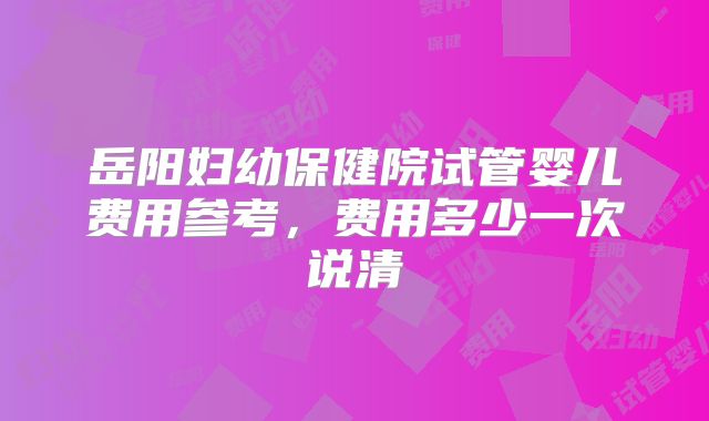 岳阳妇幼保健院试管婴儿费用参考，费用多少一次说清