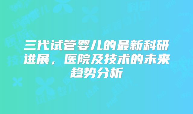 三代试管婴儿的最新科研进展，医院及技术的未来趋势分析
