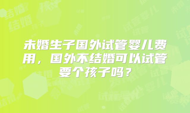 未婚生子国外试管婴儿费用,国外不结婚可以试管要个孩子吗?