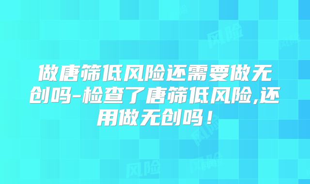 做唐筛低风险还需要做无创吗-检查了唐筛低风险,还用做无创吗!