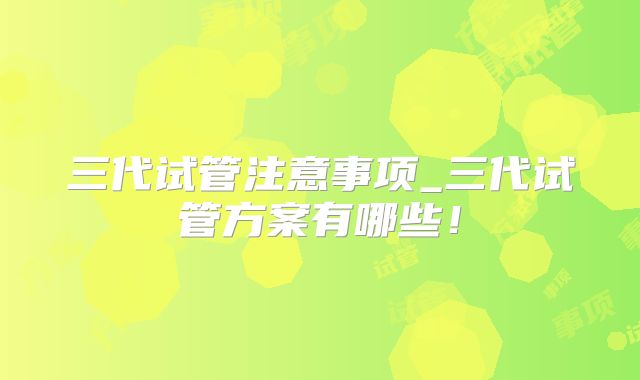 三代试管注意事项_三代试管方案有哪些！