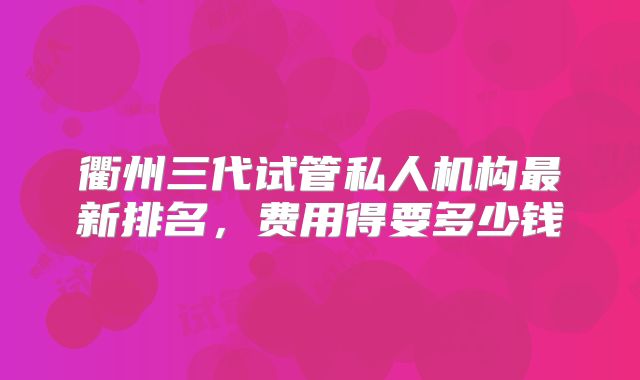 衢州三代试管私人机构最新排名，费用得要多少钱