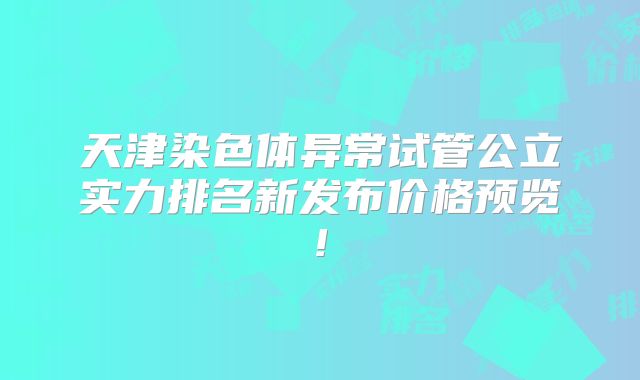 天津染色体异常试管公立实力排名新发布价格预览!