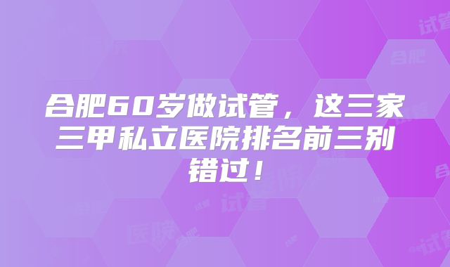 合肥60岁做试管，这三家三甲私立医院排名前三别错过！