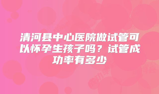 清河县中心医院做试管可以怀孕生孩子吗？试管成功率有多少