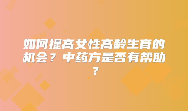 如何提高女性高龄生育的机会?中药方是否有帮助?