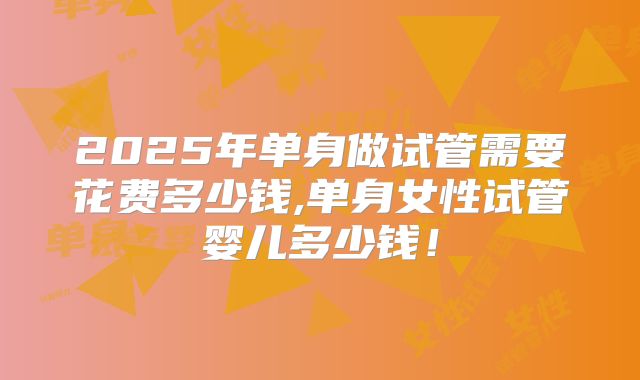 2025年单身做试管需要花费多少钱,单身女性试管婴儿多少钱！