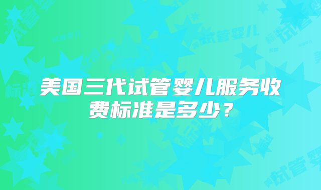 美国三代试管婴儿服务收费标准是多少？