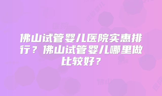 佛山试管婴儿医院实惠排行？佛山试管婴儿哪里做比较好？