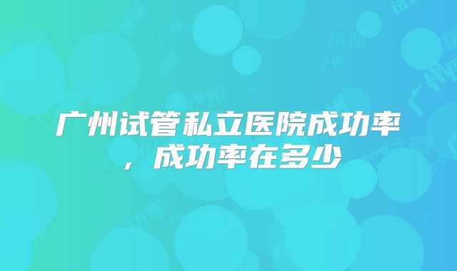 广州试管私立医院成功率，成功率在多少