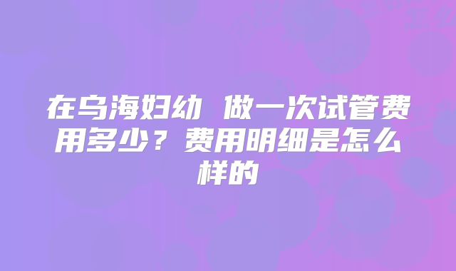 在乌海妇幼 做一次试管费用多少？费用明细是怎么样的