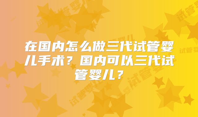 在国内怎么做三代试管婴儿手术？国内可以三代试管婴儿？