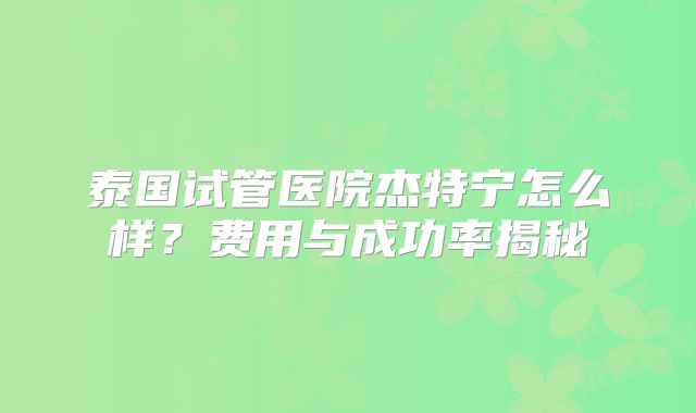 泰国试管医院杰特宁怎么样?费用与成功率揭秘