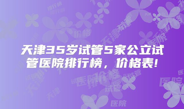 天津35岁试管5家公立试管医院排行榜，价格表!