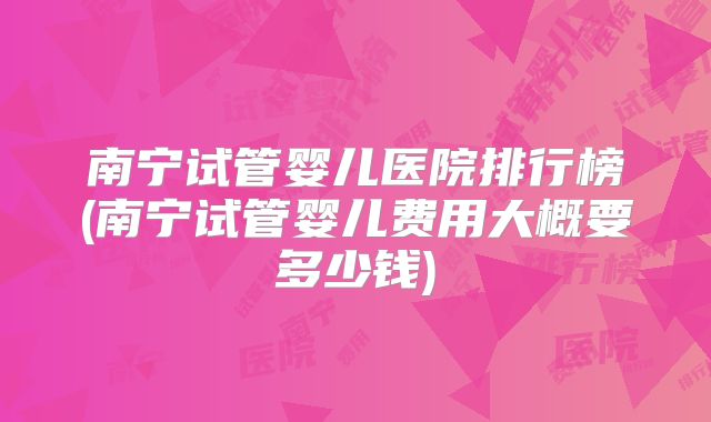 南宁试管婴儿医院排行榜(南宁试管婴儿费用大概要多少钱)