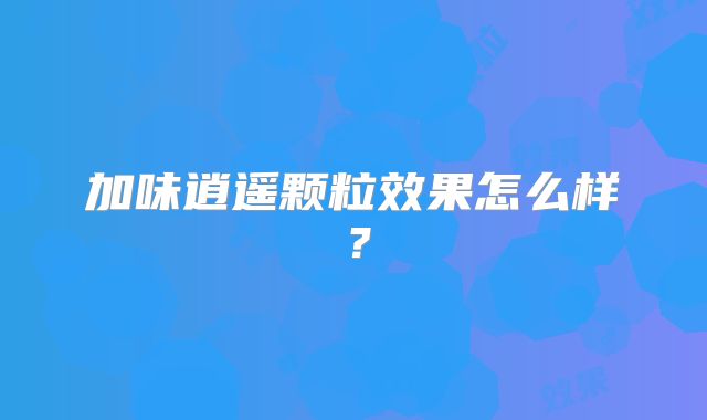 加味逍遥颗粒效果怎么样？