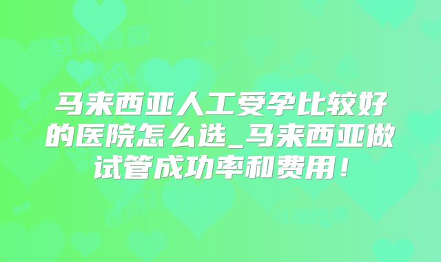 马来西亚人工受孕比较好的医院怎么选_马来西亚做试管成功率和费用!