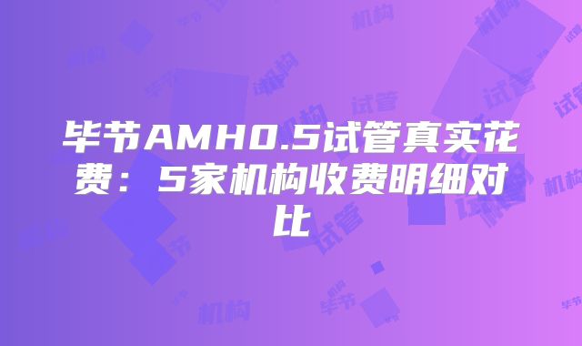 毕节AMH0.5试管真实花费：5家机构收费明细对比