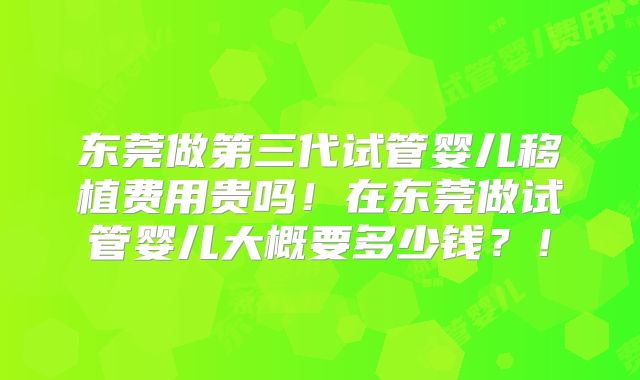 东莞做第三代试管婴儿移植费用贵吗！在东莞做试管婴儿大概要多少钱？！
