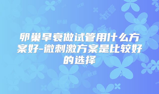 卵巢早衰做试管用什么方案好-微刺激方案是比较好的选择