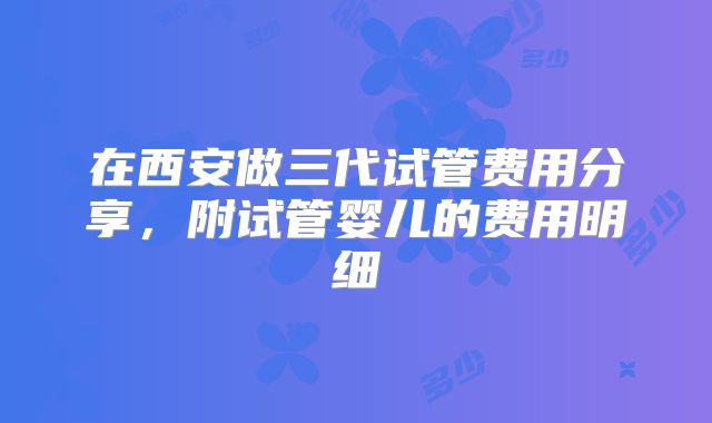 在西安做三代试管费用分享，附试管婴儿的费用明细