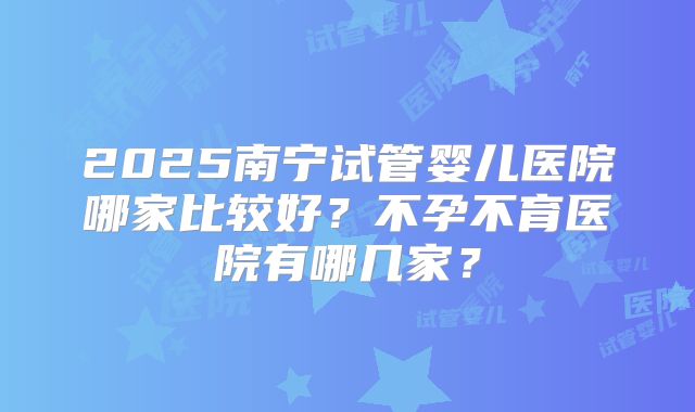 2025南宁试管婴儿医院哪家比较好?不孕不育医院有哪几家?