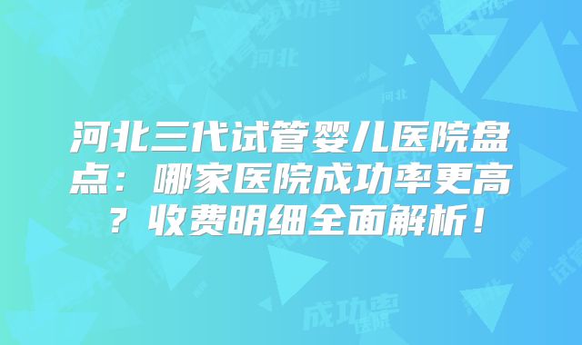 河北三代试管婴儿医院盘点：哪家医院成功率更高？收费明细全面解析！