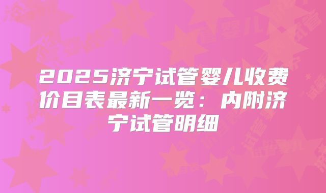 2025济宁试管婴儿收费价目表最新一览：内附济宁试管明细