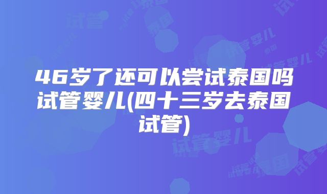 46岁了还可以尝试泰国吗试管婴儿(四十三岁去泰国试管)