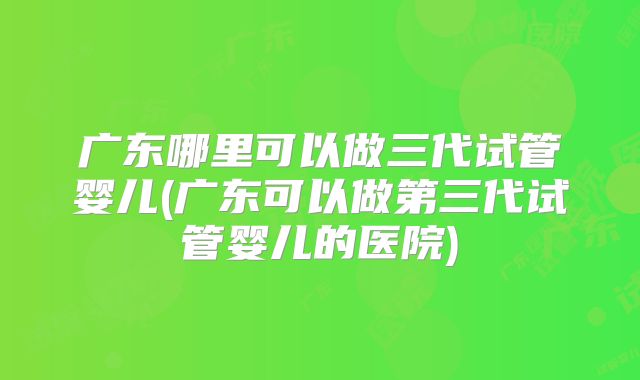 广东哪里可以做三代试管婴儿(广东可以做第三代试管婴儿的医院)
