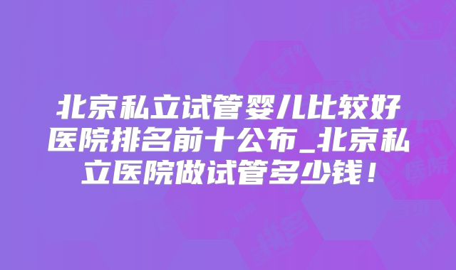 北京私立试管婴儿比较好医院排名前十公布_北京私立医院做试管多少钱！