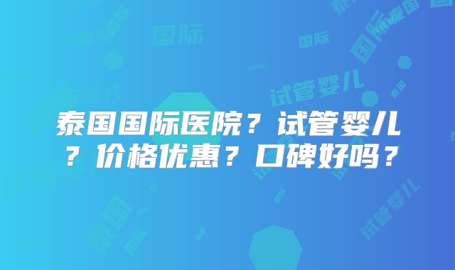 泰国国际医院？试管婴儿？价格优惠？口碑好吗？