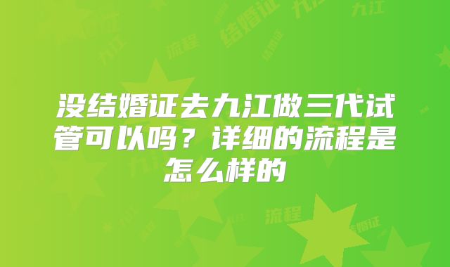 没结婚证去九江做三代试管可以吗?详细的流程是怎么样的