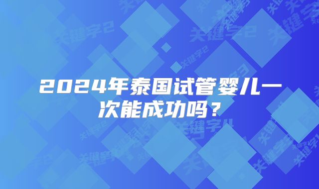 2024年泰国试管婴儿一次能成功吗？