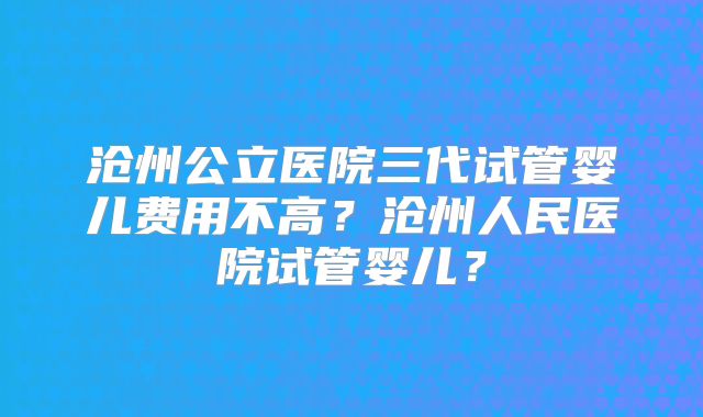 沧州公立医院三代试管婴儿费用不高？沧州人民医院试管婴儿？