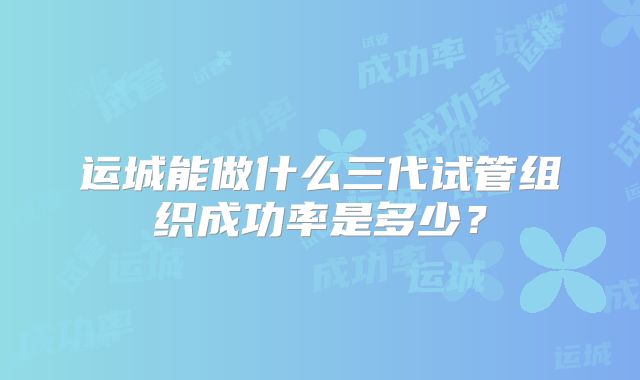 运城能做什么三代试管组织成功率是多少?
