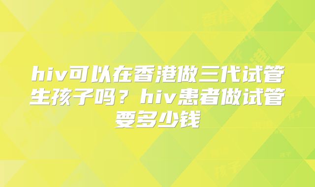 hiv可以在香港做三代试管生孩子吗?hiv患者做试管要多少钱