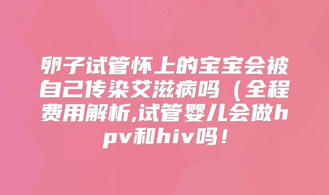 卵子试管怀上的宝宝会被自己传染艾滋病吗(全程费用解析,试管婴儿会做hpv和hiv吗!