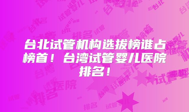 台北试管机构选拔榜谁占榜首！台湾试管婴儿医院排名！