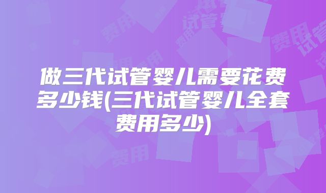 做三代试管婴儿需要花费多少钱(三代试管婴儿全套费用多少)