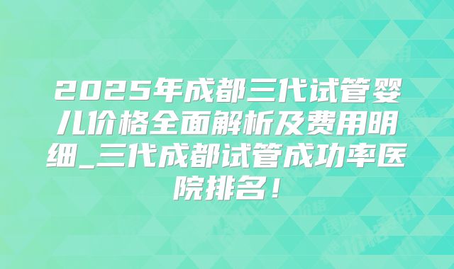 2025年成都三代试管婴儿价格全面解析及费用明细_三代成都试管成功率医院排名！