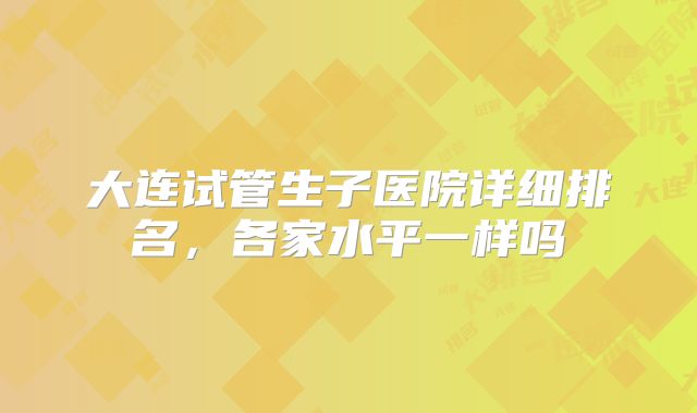 大连试管生子医院详细排名，各家水平一样吗