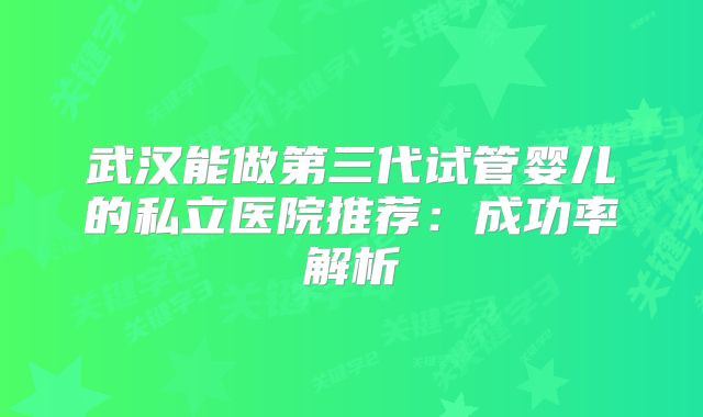 武汉能做第三代试管婴儿的私立医院推荐:成功率解析