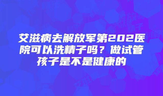 艾滋病去解放军第202医院可以洗精子吗?做试管孩子是不是健康的