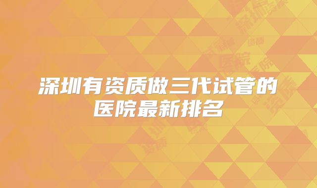 深圳有资质做三代试管的医院最新排名